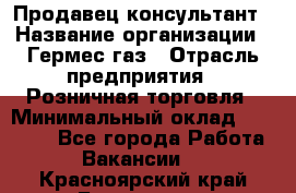 Продавец-консультант › Название организации ­ Гермес-газ › Отрасль предприятия ­ Розничная торговля › Минимальный оклад ­ 45 000 - Все города Работа » Вакансии   . Красноярский край,Бородино г.